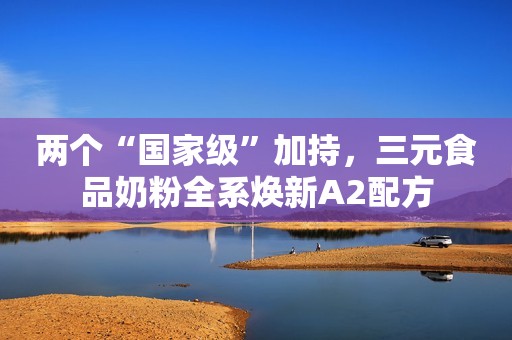 两个“国家级”加持，三元食品奶粉全系焕新A2配方