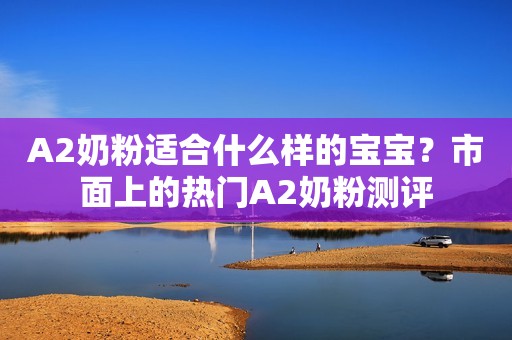 A2奶粉适合什么样的宝宝？市面上的热门A2奶粉测评