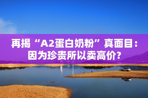 再揭“A2蛋白奶粉”真面目：因为珍贵所以卖高价？
