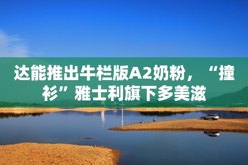 达能推出牛栏版A2奶粉，“撞衫”雅士利旗下多美滋