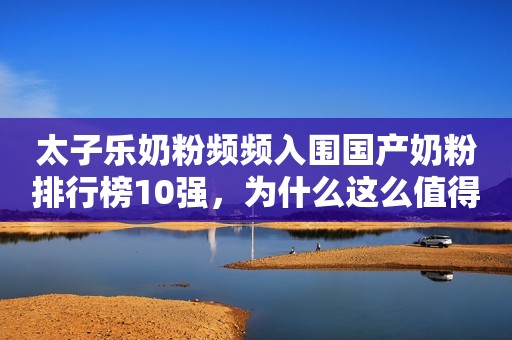 太子乐奶粉频频入围国产奶粉排行榜10强，为什么这么值得宝妈信赖