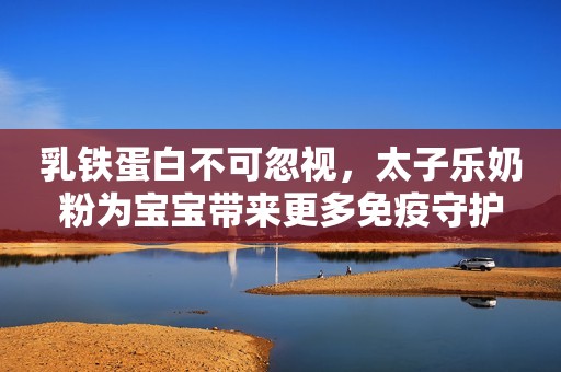 乳铁蛋白不可忽视，太子乐奶粉为宝宝带来更多免疫守护