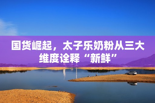国货崛起，太子乐奶粉从三大维度诠释“新鲜”