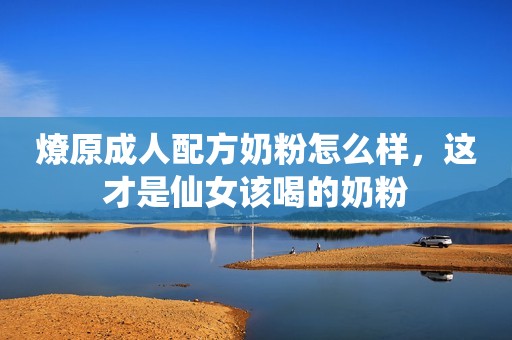 燎原成人配方奶粉怎么样，这才是仙女该喝的奶粉