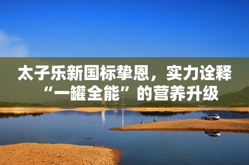 太子乐新国标挚恩，实力诠释“一罐全能”的营养升级