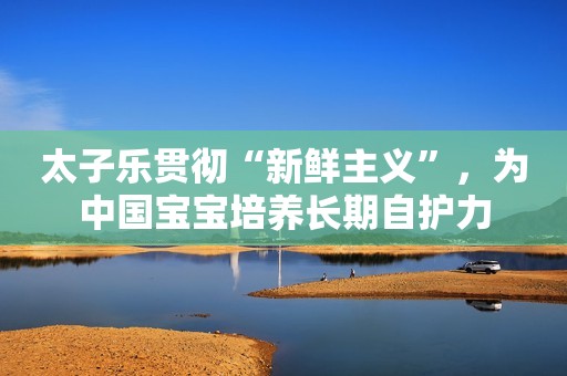 太子乐贯彻“新鲜主义”，为中国宝宝培养长期自护力