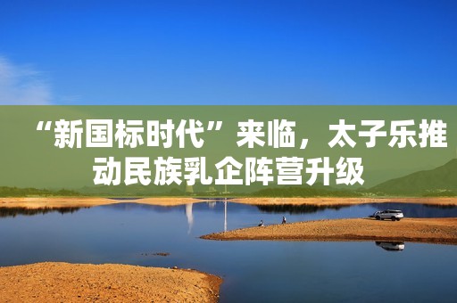 “新国标时代”来临，太子乐推动民族乳企阵营升级