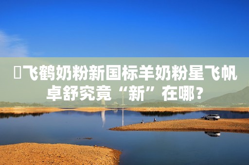 ​飞鹤奶粉新国标羊奶粉星飞帆卓舒究竟“新”在哪？