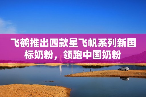 飞鹤推出四款星飞帆系列新国标奶粉，领跑中国奶粉