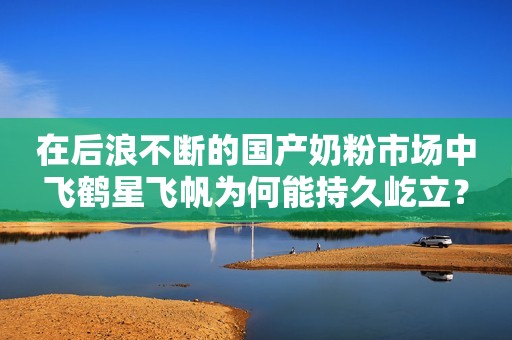 在后浪不断的国产奶粉市场中飞鹤星飞帆为何能持久屹立？