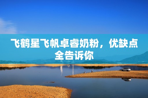 飞鹤星飞帆卓睿奶粉，优缺点全告诉你