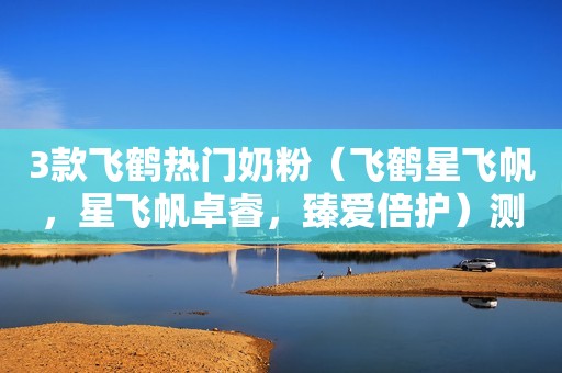 3款飞鹤热门奶粉（飞鹤星飞帆，星飞帆卓睿，臻爱倍护）测评！