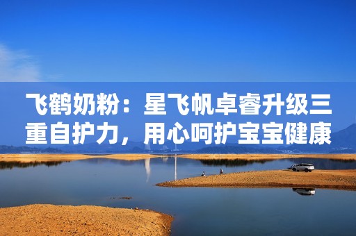 飞鹤奶粉：星飞帆卓睿升级三重自护力，用心呵护宝宝健康成长！