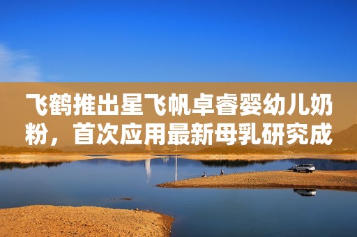 飞鹤推出星飞帆卓睿婴幼儿奶粉，首次应用最新母乳研究成果