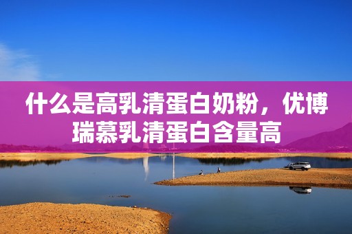 什么是高乳清蛋白奶粉，优博瑞慕乳清蛋白含量高