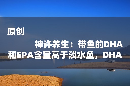 原创
            神许养生：带鱼的DHA和EPA含量高于淡水鱼，DHA和EPA有啥用？