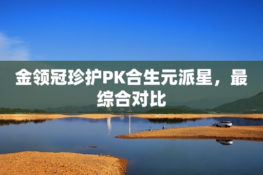 金领冠珍护PK合生元派星，最综合对比