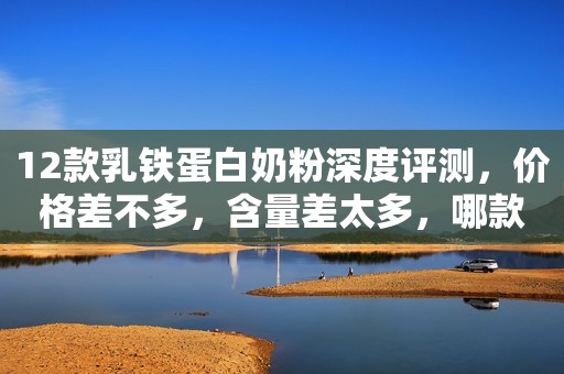 12款乳铁蛋白奶粉深度评测，价格差不多，含量差太多，哪款最划算