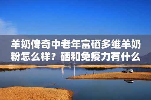 羊奶传奇中老年富硒多维羊奶粉怎么样？硒和免疫力有什么关系？