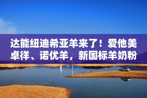 达能纽迪希亚羊来了！爱他美卓徉、诺优羊，新国标羊奶粉助推行业200亿！