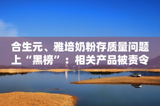 合生元、雅培奶粉存质量问题上“黑榜”：相关产品被责令下架、召回