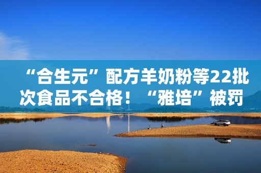 “合生元”配方羊奶粉等22批次食品不合格！“雅培”被罚没1253余万元