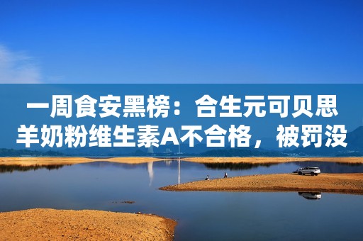 一周食安黑榜：合生元可贝思羊奶粉维生素A不合格，被罚没合计48万余；福旺家……