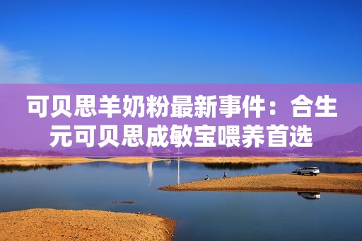 可贝思羊奶粉最新事件：合生元可贝思成敏宝喂养首选