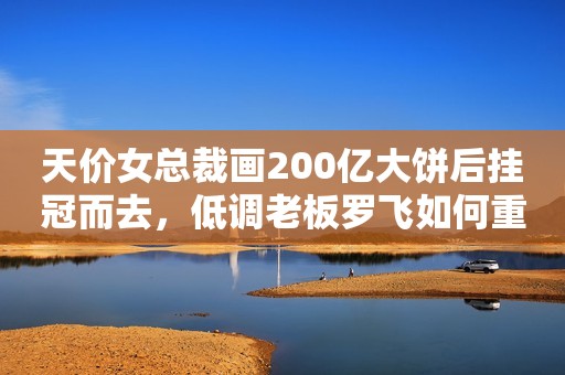 天价女总裁画200亿大饼后挂冠而去，低调老板罗飞如何重整合生元