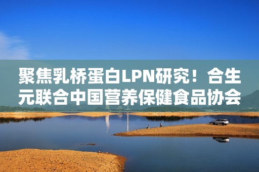 聚焦乳桥蛋白LPN研究！合生元联合中国营养保健食品协会开展科研专家研讨会