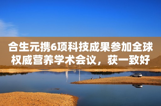 合生元携6项科技成果参加全球权威营养学术会议，获一致好评