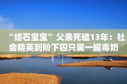 “结石宝宝”父亲死磕13年：社会精英到阶下囚只需一罐毒奶粉....