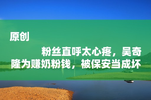 原创
            粉丝直呼太心疼，吴奇隆为赚奶粉钱，被保安当成坏人按倒在地！