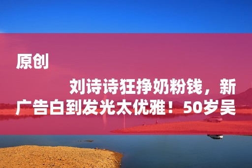 原创
            刘诗诗狂挣奶粉钱，新广告白到发光太优雅！50岁吴奇隆颜值差太多
