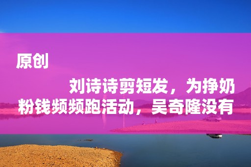 原创
            刘诗诗剪短发，为挣奶粉钱频频跑活动，吴奇隆没有电影拍在家带娃
