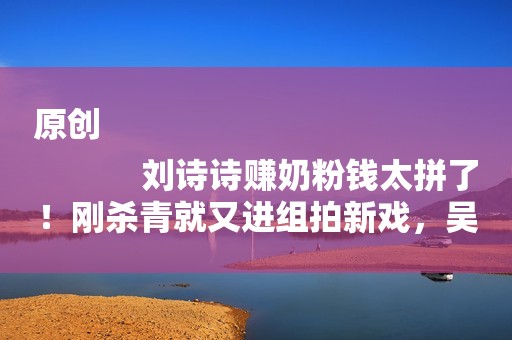 原创
            刘诗诗赚奶粉钱太拼了！刚杀青就又进组拍新戏，吴奇隆带娃超悠闲