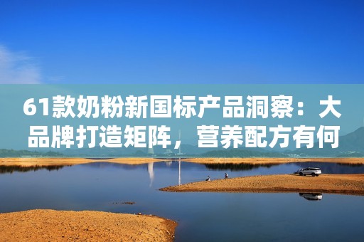 61款奶粉新国标产品洞察：大品牌打造矩阵，营养配方有何不同？