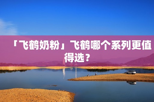 「飞鹤奶粉」飞鹤哪个系列更值得选？