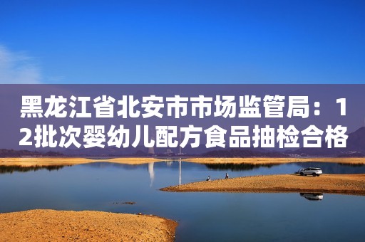 黑龙江省北安市市场监管局：12批次婴幼儿配方食品抽检合格