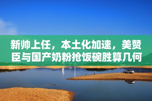 新帅上任，本土化加速，美赞臣与国产奶粉抢饭碗胜算几何