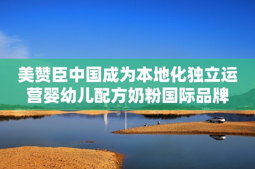 美赞臣中国成为本地化独立运营婴幼儿配方奶粉国际品牌