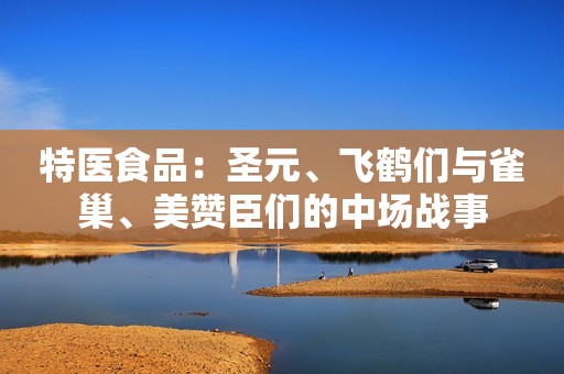 特医食品：圣元、飞鹤们与雀巢、美赞臣们的中场战事