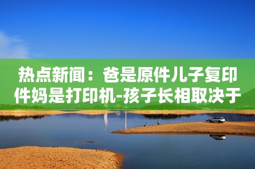 热点新闻：爸是原件儿子复印件妈是打印机-孩子长相取决于父母的基因