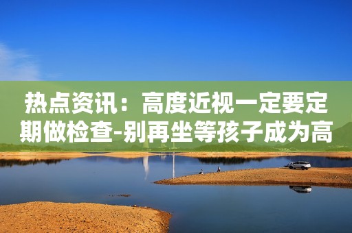 热点资讯：高度近视一定要定期做检查-别再坐等孩子成为高度近视了