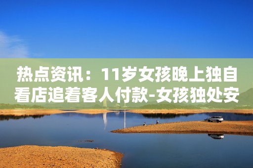 热点资讯：11岁女孩晚上独自看店追着客人付款-女孩独处安全忠告