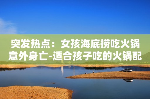 突发热点：女孩海底捞吃火锅意外身亡-适合孩子吃的火锅配菜分享