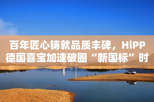百年匠心铸就品质丰碑，HiPP德国喜宝加速破圈“新国标”时代