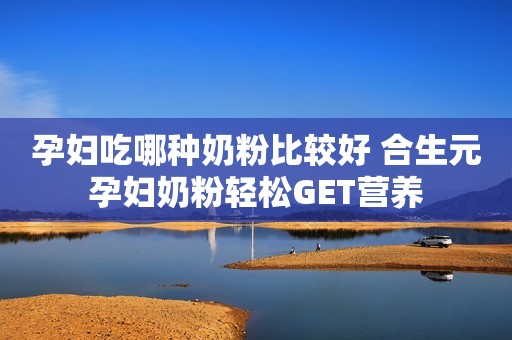 孕妇吃哪种奶粉比较好 合生元孕妇奶粉轻松GET营养
