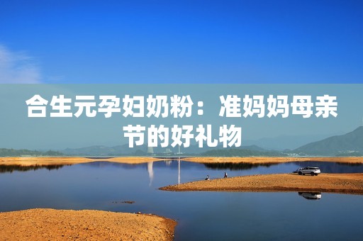合生元孕妇奶粉：准妈妈母亲节的好礼物