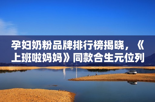 孕妇奶粉品牌排行榜揭晓，《上班啦妈妈》同款合生元位列其中